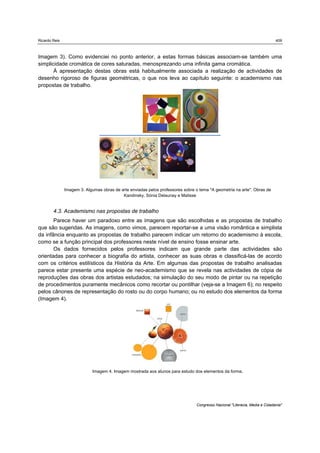 Ricardo Reis                                                                                                                 409



Imagem 3). Como evidenciei no ponto anterior, a estas formas básicas associam-se também uma
simplicidade cromática de cores saturadas, menosprezando uma infinita gama cromática.
       À apresentação destas obras está habitualmente associada a realização de actividades de
desenho rigoroso de figuras geométricas, o que nos leva ao capítulo seguinte: o academismo nas
propostas de trabalho.




               Imagem 3. Algumas obras de arte enviadas pelos professores sobre o tema "A geometria na arte". Obras de
                                           Kandinsky, Sónia Delaunay e Matisse


        4.3. Academismo nas propostas de trabalho
       Parece haver um paradoxo entre as imagens que são escolhidas e as propostas de trabalho
que são sugeridas. As imagens, como vimos, parecem reportar-se a uma visão romântica e simplista
da infância enquanto as propostas de trabalho parecem indicar um retorno do academismo à escola,
como se a função principal dos professores neste nível de ensino fosse ensinar arte.
       Os dados fornecidos pelos professores indicam que grande parte das actividades são
orientadas para conhecer a biografia do artista, conhecer as suas obras e classificá-las de acordo
com os critérios estilísticos da História da Arte. Em algumas das propostas de trabalho analisadas
parece estar presente uma espécie de neo-academismo que se revela nas actividades de cópia de
reproduções das obras dos artistas estudados; na simulação do seu modo de pintar ou na repetição
de procedimentos puramente mecânicos como recortar ou pontilhar (veja-se a Imagem 6); no respeito
pelos cânones de representação do rosto ou do corpo humano; ou no estudo dos elementos da forma
(Imagem 4).




                             Imagem 4. Imagem mostrada aos alunos para estudo dos elementos da forma.




                                                                                Congresso Nacional "Literacia, Media e Cidadania"
 