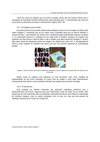 A Literacia visual desde “quem os meus professores pensam que sou?”



      Tendo em conta as imagens que me foram enviadas, penso não ser abusivo afirmar que a
concepção de Educação Artística predominante está orientada para “o conhecimento das artes em
vez de usar as artes para aumentar o conhecimento” (Agirre, 2010: 39).


        4.3.1. As imagens como modelo
       No preenchimento do formulário determinado professor enviou-me uma imagem do artista João
Vieira (Imagem 5; esquerda) que diz ter usado como motivação para que os alunos fizessem o
“estudo da letra”, numa tentativa de romper com o tradicional papel quadriculado (veja-se a Imagem
7). À continuação dava-me o endereço do seu blog onde se poderia visualizar as imagens dos
trabalhos dos seus alunos. Acedi ao blog e vejo a imagem que agora reproduzo (Imagem 5; direita).
Não posso deixar de apresentar ambas as imagens em relação pois, para mim, a correspondência
entre as duas imagens foi imediata mas penso que isso nos permite (re)pensar as metodologias
usadas.




         Imagem 5. Obra do artista João Vieira mostrada pelo professor na aula e trabalho de um aluno feito com base na obra
                                                        visualizada.


      Muitas vezes as imagens que utilizamos na aula funcionam mais como modelos de
representação do que como motivação ou como meio de chegar a outro lugar desconhecido.
Curiosamente este não foi o único exemplo verificado nas imagens que me foram enviadas.


        4.3.2. “À maneira de…”
       Uma proposta de trabalho recorrente nas respostas analisadas prende-se com o
desenvolvimento da técnica, seguindo para isso determinado modo de pintar de um artista. Sem
dúvida que os mais recorrentes são os pontilhistas, especialmente Seurat, que inspiram a reprodução
de inúmeras imagens, mais ou menos complexas, com ou sem cor, mas que não passam da
repetição mecânica de um exercício (Imagem 6).




Congresso Nacional "Literacia, Media e Cidadania"
 