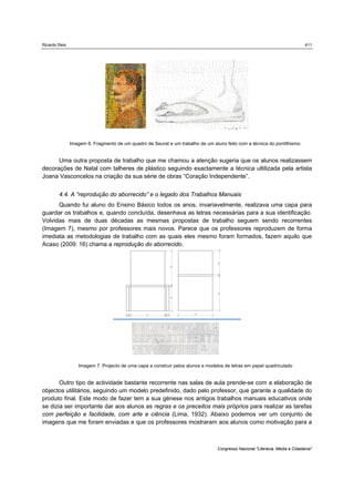 Ricardo Reis                                                                                                                  411




               Imagem 6. Fragmento de um quadro de Seurat e um trabalho de um aluno feito com a técnica do pontilhismo.


      Uma outra proposta de trabalho que me chamou a atenção sugeria que os alunos realizassem
decorações de Natal com talheres de plástico seguindo exactamente a técnica ultilizada pela artista
Joana Vasconcelos na criação da sua série de obras “Coração Independente”.


        4.4. A “reprodução do aborrecido” e o legado dos Trabalhos Manuais
      Quando fui aluno do Ensino Básico todos os anos, invariavelmente, realizava uma capa para
guardar os trabalhos e, quando concluída, desenhava as letras necessárias para a sua identificação.
Volvidas mais de duas décadas as mesmas propostas de trabalho seguem sendo recorrentes
(Imagem 7), mesmo por professores mais novos. Parece que os professores reproduzem de forma
imediata as metodologias de trabalho com as quais eles mesmo foram formados, fazem aquilo que
Acaso (2009: 16) chama a reprodução do aborrecido.




                  Imagem 7. Projecto de uma capa a construir pelos alunos e modelos de letras em papel quadriculado


       Outro tipo de actividade bastante recorrente nas salas de aula prende-se com a elaboração de
objectos utilitários, seguindo um modelo predefinido, dado pelo professor, que garante a qualidade do
produto final. Este modo de fazer tem a sua génese nos antigos trabalhos manuais educativos onde
se dizia ser importante dar aos alunos as regras e os preceitos mais próprios para realizar as tarefas
com perfeição e facilidade, com arte e ciência (Lima, 1932). Abaixo podemos ver um conjunto de
imagens que me foram enviadas e que os professores mostraram aos alunos como motivação para a



                                                                                 Congresso Nacional "Literacia, Media e Cidadania"
 