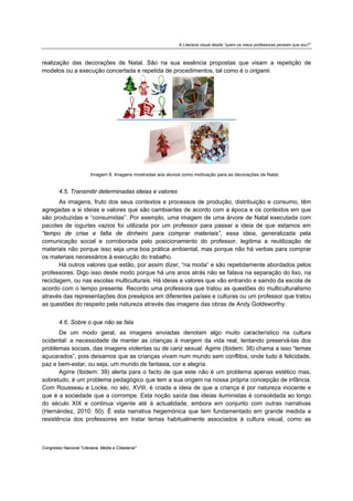 A Literacia visual desde “quem os meus professores pensam que sou?”



realização das decorações de Natal. São na sua essência propostas que visam a repetição de
modelos ou a execução concertada e repetida de procedimentos, tal como é o origami.




                         Imagem 8. Imagens mostradas aos alunos como motivação para as decorações de Natal.


        4.5. Transmitir determinadas ideias e valores
       As imagens, fruto dos seus contextos e processos de produção, distribuição e consumo, têm
agregadas a si ideias e valores que são cambiantes de acordo com a época e os contextos em que
são produzidas e “consumidas”. Por exemplo, uma imagem de uma árvore de Natal executada com
pacotes de iogurtes vazios foi utilizada por um professor para passar a ideia de que estamos em
“tempo de crise e falta de dinheiro para comprar materiais”, essa ideia, generalizada pela
comunicação social e corroborada pelo posicionamento do professor, legitima a reutilização de
materiais não porque isso seja uma boa prática ambiental, mas porque não há verbas para comprar
os materiais necessários à execução do trabalho.
       Há outros valores que estão, por assim dizer, “na moda” e são repetidamente abordados pelos
professores. Digo isso deste modo porque há uns anos atrás não se falava na separação do lixo, na
reciclagem, ou nas escolas multiculturais. Há ideias e valores que vão entrando e saindo da escola de
acordo com o tempo presente. Recordo uma professora que tratou as questões do multiculturalismo
através das representações dos presépios em diferentes países e culturas ou um professor que tratou
as questões do respeito pela natureza através das imagens das obras de Andy Goldsworthy.


        4.6. Sobre o que não se fala
       De um modo geral, as imagens enviadas denotam algo muito característico na cultura
ocidental: a necessidade de manter as crianças à margem da vida real, tentando preservá-las dos
problemas sociais, das imagens violentas ou de cariz sexual. Agirre (Ibidem: 38) chama a isso “temas
açucarados”, pois deixamos que as crianças vivam num mundo sem conflitos, onde tudo é felicidade,
paz e bem-estar, ou seja, um mundo de fantasia, cor e alegria.
       Agirre (Ibidem: 39) alerta para o facto de que este não é um problema apenas estético mas,
sobretudo, é um problema pedagógico que tem a sua origem na nossa própria concepção de infância.
Com Rousseau e Locke, no séc. XVIII, é criada a ideia de que a criança é por natureza inocente e
que é a sociedade que a corrompe. Esta noção saída das ideias iluministas é consolidada ao longo
do século XIX e continua vigente até à actualidade, embora em conjunto com outras narrativas
(Hernández, 2010: 50). É esta narrativa hegemónica que tem fundamentado em grande medida a
resistência dos professores em tratar temas habitualmente associados à cultura visual, como as



Congresso Nacional "Literacia, Media e Cidadania"
 