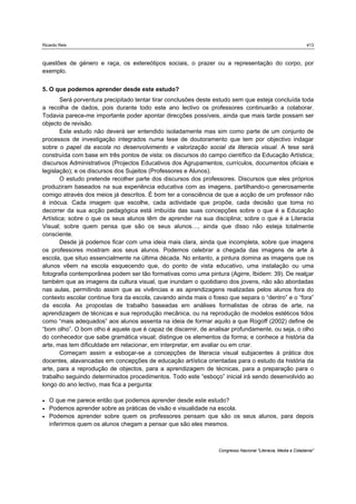 Ricardo Reis                                                                                                   413



questões de género e raça, os estereótipos sociais, o prazer ou a representação do corpo, por
exemplo.


5. O que podemos aprender desde este estudo?
        Será porventura precipitado tentar tirar conclusões deste estudo sem que esteja concluída toda
a recolha de dados, pois durante todo este ano lectivo os professores continuarão a colaborar.
Todavia parece-me importante poder apontar direcções possíveis, ainda que mais tarde possam ser
objecto de revisão.
        Este estudo não deverá ser entendido isoladamente mas sim como parte de um conjunto de
processos de investigação integrados numa tese de doutoramento que tem por objectivo indagar
sobre o papel da escola no desenvolvimento e valorização social da literacia visual. A tese será
construída com base em três pontos de vista: os discursos do campo científico da Educação Artística;
discursos Administrativos (Projectos Educativos dos Agrupamentos, currículos, documentos oficiais e
legislação); e os discursos dos Sujeitos (Professores e Alunos).
        O estudo pretende recolher parte dos discursos dos professores. Discursos que eles próprios
produziram baseados na sua experiência educativa com as imagens, partilhando-o generosamente
comigo através dos meios já descritos. É bom ter a consciência de que a acção de um professor não
é inócua. Cada imagem que escolhe, cada actividade que propõe, cada decisão que toma no
decorrer da sua acção pedagógica está imbuída das suas concepções sobre o que é a Educação
Artística; sobre o que os seus alunos têm de aprender na sua disciplina; sobre o que é a Literacia
Visual; sobre quem pensa que são os seus alunos…, ainda que disso não esteja totalmente
consciente.
        Desde já podemos ficar com uma ideia mais clara, ainda que incompleta, sobre que imagens
os professores mostram aos seus alunos. Podemos celebrar a chegada das imagens de arte à
escola, que situo essencialmente na última década. No entanto, a pintura domina as imagens que os
alunos vêem na escola esquecendo que, do ponto de vista educativo, uma instalação ou uma
fotografia contemporânea podem ser tão formativas como uma pintura (Agirre, Ibidem: 39). De realçar
também que as imagens da cultura visual, que inundam o quotidiano dos jovens, não são abordadas
nas aulas, permitindo assim que as vivências e as aprendizagens realizadas pelos alunos fora do
contexto escolar continue fora da escola, cavando ainda mais o fosso que separa o “dentro” e o “fora”
da escola. As propostas de trabalho baseadas em análises formalistas de obras de arte, na
aprendizagem de técnicas e sua reprodução mecânica, ou na reprodução de modelos estéticos tidos
como “mais adequados” aos alunos assenta na ideia de formar aquilo a que Rogoff (2002) define de
“bom olho”. O bom olho é aquele que é capaz de discernir, de analisar profundamente, ou seja, o olho
do conhecedor que sabe gramática visual; distingue os elementos da forma; e conhece a história da
arte, mas tem dificuldade em relacionar, em interpretar, em avaliar ou em criar.
        Começam assim a esboçar-se a concepções de literacia visual subjacentes à prática dos
docentes, alavancadas em concepções de educação artística orientadas para o estudo da história da
arte, para a reprodução de objectos, para a aprendizagem de técnicas, para a preparação para o
trabalho seguindo determinados procedimentos. Todo este “esboço” inicial irá sendo desenvolvido ao
longo do ano lectivo, mas fica a pergunta:

   O que me parece então que podemos aprender desde este estudo?
   Podemos aprender sobre as práticas de visão e visualidade na escola.
   Podemos aprender sobre quem os professores pensam que são os seus alunos, para depois
    inferirmos quem os alunos chegam a pensar que são eles mesmos.



                                                                  Congresso Nacional "Literacia, Media e Cidadania"
 