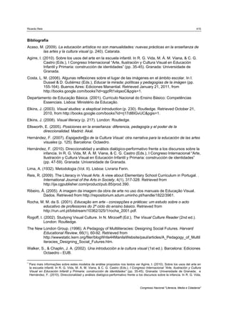 Ricardo Reis                                                                                                                       415



Bibliografia
Acaso, M. (2009). La educación artística no son manualidades: nuevas prácticas en la enseñanza de
        las artes y la cultura visual (p. 240). Catarata.
Agirre, I. (2010). Sobre los usos del arte en la escuela infantil. In R. G. Vida, M. Á. M. Viana, & C. G.
            Castro (Eds.), I Congreso Internacional “Arte, Ilustración y Cultura Visual en Educación
            Infantil y Primaria: construcción de identidades” (pp. 35-45). Granada: Universidade de
            Granada.
Costa, L. M. (2006). Algunas reflexiones sobre el lugar de las imágenes en el ámbito escolar. In I.
          Dussel & D. Gutiérrez (Eds.), Educar la mirada: políticas y pedagogías de la imágen (pp.
          155-164). Buenos Aires: Ediciones Manantial. Retrieved January 21, 2011, from
          http://books.google.com/books?id=qgzRt1xlqaoC&pgis=1.
Departamento de Educação Básica. (2001). Curriculo Nacional do Ensino Básico: Competências
        Essenciais. Lisboa: Ministério da Educação.
Elkins, J. (2003). Visual studies: a skeptical introduction (p. 230). Routledge. Retrieved October 21,
           2010, from http://books.google.com/books?id=rj17dl8IGvUC&pgis=1.
Elkins, J. (2008). Visual literacy (p. 217). London: Routledge.
Ellsworth, E. (2005). Posiciones en la enseñanza: diferencia, pedagogía y el poder de la
          direccionalidad. Madrid: Akal.
Hernández, F. (2007). Espigador@s de la Cultura Visual: otra narrativa para la educación de las artes
        visuales (p. 125). Barcelona: Octaedro.
Hernández, F. (2010). Direccionalidad y análisis dialógico-performativo frente a los discursos sobre la
        infancia. In R. G. Vida, M. Á. M. Viana, & C. G. Castro (Eds.), I Congreso Internacional “Arte,
        Ilustración y Cultura Visual en Educación Infantil y Primaria: construcción de identidades”
        (pp. 47-59). Granada: Universidade de Granada.
Lima, A. (1932). Metodologia (Vol. II). Lisboa: Livraria Ferin.
Reis, R. (2009). The Literacy in Visual Arts: A view about Elementary School Curriculum in Portugal. .
          International Journal of the Arts in Society, 4(1), 317-328. Retrieved from
          http://ija.cgpublisher.com/product/pub.85/prod.390.
Ribeiro, Â. (2005). A imagem da imagem da obra de arte no uso dos manuais de Educação Visual.
          Dados. Retrieved from http://repositorium.sdum.uminho.pt/handle/1822/3961.
Rocha, M. M. da S. (2001). Educação em arte - concepções e práticas: um estudo sobre o acto
        educativo de professores do 2º ciclo do ensino básico. Retrieved from
        http://run.unl.pt/bitstream/10362/325/1/rocha_2001.pdf.
Rogoff, I. (2002). Studying Visual Culture. In N. Mirzoeff (Ed.), The Visual Culture Reader (2nd ed.).
           London: Routledge.
The New London Group. (1996). A Pedagogy of Multiliteracies: Designing Social Futures. Harvard
        Educational Review, 66(1), 60-92. Retrieved from
        http://wwwstatic.kern.org/filer/blogWrite44ManilaWebsite/paul/articles/A_Pedagogy_of_Multil
        iteracies_Designing_Social_Futures.htm.
Walker, S., & Chaplin, J. A. (2002). Una introducción a la cultura visual (1st ed.). Barcelona: Ediciones
         Octaedro - EUB.

1
    Para mais informações sobre estes modelos de análise propostos nos textos ver Agirre, I. (2010). Sobre los usos del arte en
    la escuela infantil. In R. G. Vida, M. Á. M. Viana, & C. G. Castro (Eds.), I Congreso Internacional “Arte, Ilustración y Cultura
    Visual en Educación Infantil y Primaria: construcción de identidades” (pp. 35-45). Granada: Universidade de Granada; e
    Hernández, F. (2010). Direccionalidad y análisis dialógico-performativo frente a los discursos sobre la infancia. In R. G. Vida,



                                                                                      Congresso Nacional "Literacia, Media e Cidadania"
 