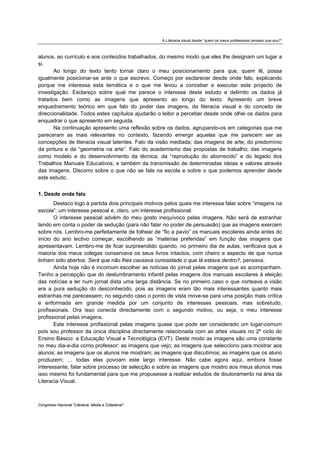 A Literacia visual desde “quem os meus professores pensam que sou?”



alunos, ao currículo e aos conteúdos trabalhados, do mesmo modo que eles lhe designam um lugar a
si.
       Ao longo do texto tento tornar claro o meu posicionamento para que, quem lê, possa
igualmente posicionar-se ante o que escrevo. Começo por esclarecer desde onde falo, explicando
porque me interessa esta temática e o que me levou a conceber e executar este projecto de
investigação. Esclareço sobre qual me parece o interesse deste estudo e delimito os dados já
tratados bem como as imagens que apresento ao longo do texto. Apresento um breve
enquadramento teórico em que falo do poder das imagens, da literacia visual e do conceito de
direccionalidade. Todos estes capítulos ajudarão o leitor a perceber desde onde olhei os dados para
enquadrar o que apresento em seguida.
       Na continuação apresento uma reflexão sobre os dados, agrupando-os em categorias que me
pareceram as mais relevantes no contexto, fazendo emergir aquelas que me parecem ser as
concepções de literacia visual latentes. Falo da visão mediada; das imagens de arte; do predomínio
da pintura e da “geometria na arte”. Falo do academismo das propostas de trabalho; das imagens
como modelo e do desenvolvimento da técnica; da “reprodução do aborrecido” e do legado dos
Trabalhos Manuais Educativos; e também da transmissão de determinadas ideias e valores através
das imagens. Discorro sobre o que não se fala na escola e sobre o que podemos aprender desde
este estudo.


1. Desde onde falo
       Destaco logo à partida dois principais motivos pelos quais me interessa falar sobre “imagens na
escola”: um interesse pessoal e, claro, um interesse profissional.
       O interesse pessoal advém do meu gosto inequívoco pelas imagens. Não será de estranhar
tendo em conta o poder de sedução (para não falar no poder de persuasão) que as imagens exercem
sobre nós. Lembro-me perfeitamente de folhear de “fio a pavio” os manuais escolares ainda antes do
início do ano lectivo começar, escolhendo as “matérias preferidas” em função das imagens que
apresentavam. Lembro-me de ficar surpreendido quando, no primeiro dia de aulas, verificava que a
maioria dos meus colegas conservava os seus livros intactos, com cheiro e aspecto de que nunca
tinham sido abertos. Será que não lhes causava curiosidade o que lá estava dentro?, pensava.
       Ainda hoje não é incomum escolher as notícias do jornal pelas imagens que as acompanham.
Tenho a percepção que do deslumbramento infantil pelas imagens dos manuais escolares à eleição
das notícias a ler num jornal dista uma larga distância. Se no primeiro caso o que norteava a visão
era a pura sedução do desconhecido, pois as imagens eram tão mais interessantes quanto mais
estranhas me parecessem; no segundo caso o ponto de vista move-se para uma posição mais crítica
e enformada em grande medida por um conjunto de interesses pessoais, mas sobretudo,
profissionais. Ora isso conecta directamente com o segundo motivo, ou seja, o meu interesse
profissional pelas imagens.
       Este interesse profissional pelas imagens quase que pode ser considerado um lugar-comum
pois sou professor da única disciplina directamente relacionada com as artes visuais no 2º ciclo do
Ensino Básico: a Educação Visual e Tecnológica (EVT). Deste modo as imagens são uma constante
no meu dia-a-dia como professor: as imagens que vejo; as imagens que selecciono para mostrar aos
alunos; as imagens que os alunos me mostram; as imagens que discutimos; as imagens que os aluno
produzem; … todas elas povoam este largo interesse. Não cabe agora aqui, embora fosse
interessante, falar sobre processo de selecção e sobre as imagens que mostro aos meus alunos mas
isso mesmo foi fundamental para que me propusesse a realizar estudos de doutoramento na área da
Literacia Visual.



Congresso Nacional "Literacia, Media e Cidadania"
 