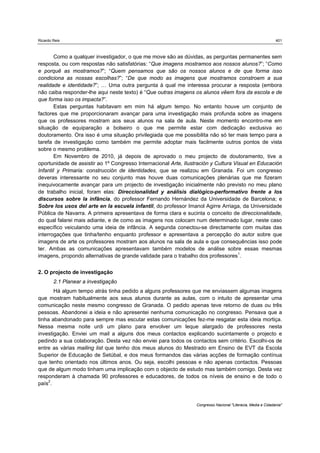 Ricardo Reis                                                                                                   401



       Como a qualquer investigador, o que me move são as dúvidas, as perguntas permanentes sem
resposta, ou com respostas não satisfatórias: “Que imagens mostramos aos nossos alunos?”; “Como
e porquê as mostramos?”; “Quem pensamos que são os nossos alunos e de que forma isso
condiciona as nossas escolhas?”; “De que modo as imagens que mostramos constroem a sua
realidade e identidade?”; … Uma outra pergunta à qual me interessa procurar a resposta (embora
não caiba responder-lhe aqui neste texto) é “Que outras imagens os alunos vêem fora da escola e de
que forma isso os impacta?”.
       Estas perguntas habitavam em mim há algum tempo. No entanto houve um conjunto de
factores que me proporcionaram avançar para uma investigação mais profunda sobre as imagens
que os professores mostram aos seus alunos na sala de aula. Neste momento encontro-me em
situação de equiparação a bolseiro o que me permite estar com dedicação exclusiva ao
doutoramento. Ora isso é uma situação privilegiada que me possibilita não só ter mais tempo para a
tarefa de investigação como também me permite adoptar mais facilmente outros pontos de vista
sobre o mesmo problema.
       Em Novembro de 2010, já depois de aprovado o meu projecto de doutoramento, tive a
oportunidade de assistir ao 1º Congresso Internacional Arte, Ilustración y Cultura Visual en Educación
Infantil y Primaria: construcción de identidades, que se realizou em Granada. Foi um congresso
deveras interessante no seu conjunto mas houve duas comunicações plenárias que me fizeram
inequivocamente avançar para um projecto de investigação inicialmente não previsto no meu plano
de trabalho inicial, foram elas: Direccionalidad y análisis dialógico-performativo frente a los
discursos sobre la infância, do professor Fernando Hernández da Universidade de Barcelona; e
Sobre los usos del arte en la escuela infantil, do professor Imanol Agirre Arriaga, da Universidade
Pública de Navarra. A primeira apresentava de forma clara e sucinta o conceito de direccionalidade,
do qual falarei mais adiante, e de como as imagens nos colocam num determinado lugar, neste caso
específico veiculando uma ideia de infância. A segunda conectou-se directamente com muitas das
interrogações que tinha/tenho enquanto professor e apresentava a percepção do autor sobre que
imagens de arte os professores mostram aos alunos na sala de aula e que consequências isso pode
ter. Ambas as comunicações apresentavam também modelos de análise sobre essas mesmas
imagens, propondo alternativas de grande validade para o trabalho dos professores1.


2. O projecto de investigação
        2.1 Planear a investigação
       Há algum tempo atrás tinha pedido a alguns professores que me enviassem algumas imagens
que mostram habitualmente aos seus alunos durante as aulas, com o intuito de apresentar uma
comunicação neste mesmo congresso de Granada. O pedido apenas teve retorno de duas ou três
pessoas. Abandonei a ideia e não apresentei nenhuma comunicação no congresso. Pensava que a
tinha abandonado para sempre mas escutar estas comunicações fez-me resgatar esta ideia mortiça.
Nessa mesma noite urdi um plano para envolver um leque alargado de professores nesta
investigação. Enviei um mail a alguns dos meus contactos explicando sucintamente o projecto e
pedindo a sua colaboração. Desta vez não enviei para todos os contactos sem critério. Escolhi-os de
entre as várias mailing list que tenho dos meus alunos do Mestrado em Ensino de EVT da Escola
Superior de Educação de Setúbal, e dos meus formandos das várias acções de formação contínua
que tenho orientado nos últimos anos. Ou seja, escolhi pessoas e não apenas contactos. Pessoas
que de algum modo tinham uma implicação com o objecto de estudo mas também comigo. Desta vez
responderam à chamada 90 professores e educadores, de todos os níveis de ensino e de todo o
país2.


                                                                  Congresso Nacional "Literacia, Media e Cidadania"
 