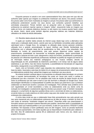 A Literacia visual desde “quem os meus professores pensam que sou?”



        Enquanto pensava no estudo e em como operacionalizá-lo ficou claro para mim que não era
suficiente saber apenas que imagens os professores mostravam aos alunos. Era preciso contexto.
Era preciso saber como foram mostradas as imagens e porquê. Era preciso saber que sentimentos os
professores pretenderam suscitar nos seus alunos; que conteúdos quiseram trabalhar; que
actividades propuseram. Pensei também que ao perguntar sobre as imagens mostradas os
professores se poderiam reportar apenas a imagens “soltas”, esquecendo todas as imagens que
estão em livros, em materiais didácticos diversos, ou até mesmo nos museus quando fazem visitas
de estudo. Assim, decidi juntar também algumas perguntas relativas aos materiais didácticos
utilizados e às visitas de estudo efectuadas.


        2.2. Recolher dados através da internet.
        A opção por recolher dados através da internet surgiu desde logo como a alternativa mais
viável para a realização deste estudo, usando para isso as facilidades concedidas pelas aplicações
web-based como o Google Docs. As vantagens na utilização deste recurso pareciam evidentes:
utilização livre e gratuita; personalização do layout; interface user friendly; familiaridade dos
professores com a utilização deste tipo de questionários na Web, dada a sua ubiquidade; total
liberdade no horário de preenchimento, pois está sempre disponível online; rapidez de
preenchimento; possibilidade de transcender as limitações geográficas, dando oportunidade de
colaboração a pessoas de todo o país; alargamento o leque da amostra, possibilitando a participação
de pessoas com diferentes experiências profissionais; facilidade na partilha de imagens da internet ou
de informação relativa aos materiais pedagógicos ou aos museus visitados, através da
disponibilização do link; possibilidade de tratamento automático e em tempo real de alguns dados
estatísticos; e, por último, mas não menos importante, a possibilidade da manutenção em segurança
dos dados, assegurando a sua confidencialidade.
        Assim, criei um formulário online3 cujas respostas dos colaboradores ficam ordenadas numa
base da dados. Associada a esta base de dados há um espaço de armazenamento online4 para onde
os colaboradores poderão fazer upload das imagens que mostraram aos seus alunos.
        No entanto também verifiquei alguns inconvenientes na utilização desta tecnologia: em primeiro
lugar a suposta democraticidade da tecnologia fica posta em causa pois exclui à partida os
professores que não a dominam. Por ter adoptado este modo de recolha de dados ficaram de fora
todos os professores que não usam e-mail ou que não dominam a utilização do Google Docs. Outra
desvantagem identificada é a impessoalidade na partilha dos dados que pode levar a que o professor
colaborador se desvincule durante o processo de investigação. Para colmatar esse problema envio
com regularidade um e-mail recordatório a todos os colaboradores onde vou dando conta da
evolução da investigação e esclarecendo algumas dúvidas que possam surgir. É também necessário
assegurar o cumprimento de algumas questões éticas como o anonimato de todos os colaboradores,
enviando todos os e-mails colectivos em blind carbon copy para não revelar nem a identidade nem os
endereços dos colaboradores.
        A minha ideia inicial era que a colaboração fosse feita semanalmente mas cedo percebi que
isso seria impossível pois os colaboradores queixavam-se da falta de tempo e também do facto de
nem todas as semanas “mostrarem imagens aos alunos”. Disse-lhes então que preenchessem o
formulário sempre que tivessem material relevante para partilhar, dando-lhes assim a possibilidade de
decidirem sobre que material partilhar e em que momento. À data em que escrevo (14/02/2011) estão
recolhidas 136 respostas e foram partilhadas cerca de 200 imagens. Como se percebe facilmente
pelos números apresentados, nem todos aqueles que se disponibilizam inicialmente para colaborar o
têm feito. Dos 90 colaboradores apenas 68 já colaboraram pelo menos uma vez, desde que o
projecto foi lançado.


Congresso Nacional "Literacia, Media e Cidadania"
 