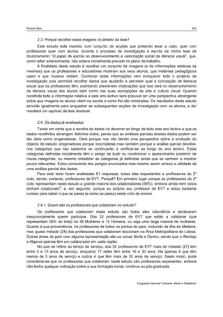 Ricardo Reis                                                                                                   403



        2.3. Porquê recolher estas imagens no âmbito da tese?
       Este estudo está inserido num conjunto de acções que pretendo levar a cabo, quer com
professores quer com alunos, durante o processo de investigação e escrita da minha tese de
doutoramento “O papel da escola no desenvolvimento e valorização social da literacia visual”, que,
como referi anteriormente, não estava inicialmente previsto no plano de trabalho.
       A finalidade deste estudo é recolher um conjunto de imagens (e de informações relativas às
mesmas) que os professores e educadores mostram aos seus alunos, que materiais pedagógicos
usam e que museus visitam. Conhecer estas informações vem enriquecer todo o projecto de
investigação pois permitirá recolher dados que ajudarão a perceber qual a concepção de literacia
visual que os professores têm, aventando previsíveis implicações que isso terá no desenvolvimento
da literacia visual dos alunos bem como nas suas concepções de arte e cultura visual. Quando
recolhida toda a informação relativa a este ano lectivo será possível ter uma perspectiva abrangente
sobre que imagens os alunos vêem na escola e como lhe são mostradas. Os resultados deste estudo
servirão igualmente para enquadrar as subsequentes acções de investigação com os alunos, e daí
resultará um capítulo da tese doutoral.


        2.4. Os dados já analisados
       Tendo em conta que a recolha de dados irá decorrer ao longo de todo este ano lectivo e que os
dados recolhidos abrangem distintos ciclos, penso que as análises parciais desses dados podem ser
tão úteis como enganadoras. Úteis porque nos vão dando uma perspectiva sobre a evolução do
objecto de estudo; enganadoras porque incompletas mas também porque a análise parcial devolve-
nos categorias que não sabemos se continuarão a verificar-se ao longo do ano lectivo. Estas
categorias definidas inicialmente têm o perigo de iludir ou condicionar o aparecimento posterior de
novas categorias, ou mesmo cristalizar as categorias já definidas ainda que se venham a mostrar
pouco relevantes. Estou consciente dos perigos enunciados mas mesmo assim arrisco a utilidade de
uma análise parcial dos dados.
       Para este texto foram analisadas 61 respostas, todas elas respeitantes a professores do 2º
ciclo, sendo, portanto, professores de EVT. Porquê? Em primeiro lugar porque os professores do 2º
ciclo representam neste estudo a grande maioria dos colaboradores (58%), embora ainda nem todos
tenham colaborado5; e, em segundo, porque eu próprio sou professor de EVT e estou bastante
curioso para saber o que se passa (e como se passa) neste ciclo de ensino.


        2.4.1. Quem são os professores que colaboram no estudo?
      Os professores que colaboram neste estudo são todos eles voluntários e declararam
inequivocamente querer participar. Dos 52 professores de EVT que estão a colaborar (que
representam 58% do total) há 38 Mulheres e 14 Homens, ou seja uma larga maioria de mulheres.
Quanto à sua proveniência, há professores de todos os pontos do país, incluindo da ilha da Madeira,
mas quase metade (24) dos professores que colaboram leccionam na Área Metropolitana de Lisboa.
Outras áreas do país com alguma representação são as zonas Norte e Centro, sendo que o Alentejo
e Algarve apenas têm um colaborador em cada região.
      No que se refere ao tempo de serviço, dos 52 professores de EVT mais de metade (27) tem
entre 5 e 15 anos de serviço, enquanto 17 deles têm entre 16 e 30 anos. Há apenas 4 que têm
menos de 5 anos de serviço e outros 4 que têm mais de 30 anos de serviço. Deste modo, pode
considerar-se que os professores que colaboram neste estudo são professores experientes, embora
não tenha qualquer indicação sobre a sua formação inicial, continua ou pós-graduada.



                                                                  Congresso Nacional "Literacia, Media e Cidadania"
 
