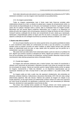 A Literacia visual desde “quem os meus professores pensam que sou?”



      Outro dado relevante para este estudo é que a quase totalidade dos professores de EVT (99%)
declararam considerar o uso das imagens muito importante na sua prática lectiva.


        2.4.2. As imagens apresentadas
       Todas as imagens apresentadas mais à frente neste texto foram-me enviadas pelos
colaboradores através de e-mail, ou através de upload para o espaço de armazenamento online, ou
ainda através da disponibilização de um link para uma localização na internet. A grande maioria das
vezes não há qualquer indicação sobre a autoria, data ou localização física da imagem enviada.
Reconheço que isso levanta alguns problemas relacionados com a autoria e os respectivos os
direitos de autor das imagens mas a lei portuguesa, através do Código de Direitos de Autor e Direitos
Conexos6 autoriza a utilização livre de obras, sem consentimento do autor, desde que a reprodução,
distribuição e disponibilização pública se façam para fins de ensino e educação e não tenham por
objectivo a obtenção de uma vantagem económica ou comercial, directa ou indirecta7. É o caso!


3. Desde onde olhei os dados?
       Um dos principais desafios que se nos coloca quando temos uma grande quantidade de dados
é: como transformar esses dados em conhecimento de modo a que nós próprios e, se possível,
também outros os possam converter em saber? Analisar os dados implica sempre olhar para eles
desde um determinado ponto de vista, ou seja, desde onde me posiciono que me permite ver e
compreender o que vejo e compreendo.
       Não posso iludir que estes dados foram observados desde o ponto de vista de um professor de
EVT. Alguém que conhece a escola e a disciplina por dentro. Alguém que conhece o currículo e que,
fruto da sua actividade como formador de professores, conhece também diferentes modos de fazer,
reconhecendo neles distintas perspectivas sobre a Educação Artística.


        3.1. O poder das imagens
        As imagens são estímulos poderosos para a mente humana. Isso mesmo foi reconhecido e
utilizado como instrumento de persuasão e dispositivo de poder muito antes da invenção dos meios
de comunicação de massas. Veja-se por exemplo quando a Igreja Católica decidiu encher as igrejas
de imagens, chamando-lhe a “bíblia dos iletrados”, ou os dispositivos espectaculares que as
monarquias absolutas por toda a Europa levam a cabo para enaltecer o seu poder (Costa, 2006:
155).
        As imagens estão por toda a parte mas não aparecem simplesmente, são produzidas em
diferentes contextos históricos, institucionais e discursivos (Hernández, 2010: 48) com vista a atingir
determinados objectivos. Não são inócuas. Falamos dos poderes da imagem em relação à sua
função específica, ao seu lugar preciso num determinado contexto cultural. Em cada nova conjuntura
por onde circula irá perdendo uns significados e adquirindo outros, será atravessada por diferentes
discursos, devolverá em cada espectador novas formas de olhar.
        Nos tempo mais recentes temos assistido em Portugal, embora com menos pujança que
noutros países, a uma proliferação das publicações sobre arte dirigidas às crianças (Imagem 1).




Congresso Nacional "Literacia, Media e Cidadania"
 