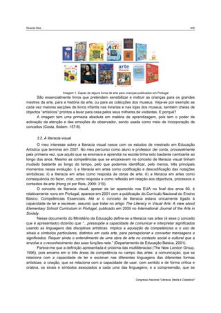 Ricardo Reis                                                                                                               405




                         Imagem 1. Capas de alguns livros de arte para crianças publicados em Portugal
      São essencialmente livros que pretendem sensibilizar e instruir as crianças para os grandes
mestres da arte, para a história da arte, ou para as colecções dos museus. Veja-se por exemplo as
cada vez maiores secções de livros infantis nas livrarias e nas lojas dos museus, também cheias de
objectos “artísticos” prontos a levar para casa pelos seus milhares de visitantes. E porquê?
      A imagem tem uma primazia absoluta em matéria de aprendizagem, pois tem o poder da
activação da atenção e das emoções do observador, sendo usada como meio de incorporação de
conceitos (Costa, Ibidem: 157-8).


        3.2. A literacia visual
        O meu interesse sobre a literacia visual nasce com os estudos de mestrado em Educação
Artística que terminei em 2007. No meu percurso como aluno e professor dei conta, provavelmente
pela primeira vez, que aquilo que se ensinava e aprendia na escola tinha sido bastante cambiante ao
longo dos anos. Mesmo as competências que se encaixavam no conceito de literacia visual tinham
mudado bastante ao longo do tempo, pelo que podemos identificar, pelo menos, três principais
momentos nessa evolução: i) a literacia em artes como codificação e descodificação das notações
simbólicas; ii) a literacia em artes como resposta às obras de arte; iii) a literacia em artes como
consequência do fazer, criar, como resposta e como reflexão em relação aos objectivos, processos e
contextos da arte (Hong cit por Reis, 2009: 319).
        O conceito de literacia visual, apesar de ter aparecido nos EUA no final dos anos 60, é
relativamente novo em Portugal, aparece em 2001 com a publicação do Currículo Nacional do Ensino
Básico: Competências Essenciais. Até aí o conceito de literacia estava unicamente ligado à
capacidade de ler e escrever, assunto que tratei no artigo The Literacy in Visual Arts: A view about
Elementary School Curriculum in Portugal, publicado em 2009 no International Journal of the Arts in
Society.
        Nesse documento do Ministério da Educação define-se a literacia nas artes (é esse o conceito
que é apresentado) dizendo que “…pressupõe a capacidade de comunicar e interpretar significados
usando as linguagens das disciplinas artísticas. Implica a aquisição de competências e o uso de
sinais e símbolos particulares, distintos em cada arte, para percepcionar e converter mensagens e
significados. Requer ainda o entendimento de uma obra de arte no contexto social e cultural que a
envolve e o reconhecimento das suas funções nele.” (Departamento de Educação Básica, 2001).
        Parece-me que a definição apresentada é próxima das multiliteracias (The New London Group,
1996), pois encerra em si três áreas de competência no campo das artes: a comunicação, que se
relaciona com a capacidade de ler e escrever nas diferentes linguagens das diferentes formas
artísticas; a criação, que se relaciona com a capacidade de usar, com sentido e de forma crítica e
criativa, os sinais e símbolos associados a cada uma das linguagens; e a compreensão, que se


                                                                              Congresso Nacional "Literacia, Media e Cidadania"
 