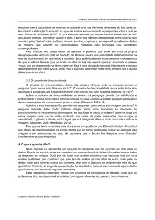 A Literacia visual desde “quem os meus professores pensam que sou?”



relaciona com a capacidade de entender as obras de arte nas diferentes dimensões do seu contexto.
No entanto a definição do conceito e o que ele implica varia consoante a perspectiva sobre a qual se
olha. Fernando Hernández (2007: 22), por exemplo, assinala que adquirir literacia visual deve permitir
aos alunos analisar, interpretar, avaliar e criar, a partir das relações estabelecidas entre saberes que
circulam pelos “textos” orais, auditivos, visuais, escritos, corporais e, em especial, aqueles vinculados
às imagens que saturam as representações mediadas pela tecnologia nas sociedades
contemporâneas.
       Para finalizar, não posso deixar de assinalar a polémica que existe em volta da própria
designação (não tanto em volta do conceito) de literacia visual e que será tratada detalhadamente na
tese de doutoramento em que estou a trabalhar. Essa polémica baseia especialmente na perspectiva
de que a palavra literacia (que se funda na ideia de ler) não deverá aparecer associada à palavra
visual, pois as imagens não se lêem, vêem-se! Esta é uma discussão bastante interessante e tratada
detalhadamente por Elkins (2003; 2008) mas a qual não cabe tratar neste texto, embora não a queira
deixar passar em claro.


        3.3. O conceito de direccionalidade
       O conceito de direccionalidade deriva dos estudos fílmicos, onde se colocava sempre a
pergunta “quem pensa este filme que és tu?”. O conceito de direccionalidade nunca antes tinha sido
associado à pedagogia, até Elisabeth Ellsworth o ter feito no seu livro Teaching positions, de 19978.
       Aplicar o conceito de direccionalidade ao terreno da pedagogia permite dar visibilidade e
problematizar o modo como todo o currículo convida os seus usuários a adoptar posições particulares
dentro das relações de conhecimento, poder e desejo (Ellsworth, 2005: 12).
       Aplicá-lo a esta área específica permite-nos perguntar: quem pensa esta imagem que és tu? A
pergunta colocada deste modo pretende indagar sobre como funcionam as dinâmicas de
posicionamento no visionamento das imagens: em que lugar te coloca a imagem? quem se dirige a ti
nesta imagem para que te sintas implicado nas redes de poder associadas com a raça, a
sexualidade, o género, a classe, etc? o lugar que te é designado altera o modo como vês e utilizas a
imagem? (Ellsworth, 2005; Hernández, 2010).
       Para que se tenha uma ideia mais clara sobre a importância que Ellsworth (Ibidem: 14) atribui
aos efeitos da direccionalidade na escola afirma que se tornou professora porque as raparigas não
chegam a ser astrónomas, ou seja, ela considera que a Escola lhe designou uma “direcção”
simplesmente porque é rapariga.

4. O que vi quando olhei?
      Neste capítulo irei apresentar um conjunto de categorias que me surgiram ao olhar para os
dados. Depois de imprimir todas as respostas num extenso lençol de folhas foi possível colocar todas
as respostas em relação. Optei por não fazer uma análise estatística das respostas mas sim uma
análise qualitativa, pois considero que este tipo de análise permite olhar de outro modo para os
dados, olhar para além da tirania dos números, olhar com o objectivo de compreender mais do que
quantificar. Contudo, ao longo da apresentação dos resultados, poderei socorrer-me de alguns dados
quantitativos para enquadrar algumas realidades.
      Estas categorias pretendem colocar em evidência as concepções de literacia visual que os
professores têm, sendo possível vinculá-las com alguns referentes do passado, como veremos.




Congresso Nacional "Literacia, Media e Cidadania"
 