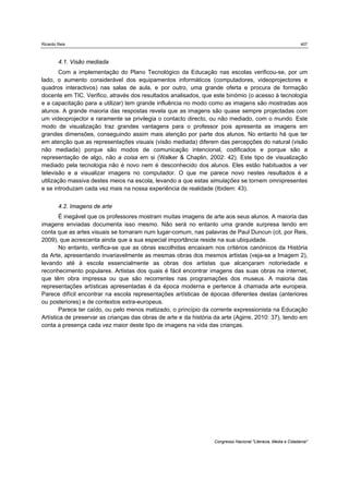 Ricardo Reis                                                                                                   407



        4.1. Visão mediada
        Com a implementação do Plano Tecnológico da Educação nas escolas verificou-se, por um
lado, o aumento considerável dos equipamentos informáticos (computadores, videoprojectores e
quadros interactivos) nas salas de aula, e por outro, uma grande oferta e procura de formação
docente em TIC. Verifico, através dos resultados analisados, que este binómio (o acesso à tecnologia
e a capacitação para a utilizar) tem grande influência no modo como as imagens são mostradas aos
alunos. A grande maioria das respostas revela que as imagens são quase sempre projectadas com
um videoprojector e raramente se privilegia o contacto directo, ou não mediado, com o mundo. Este
modo de visualização traz grandes vantagens para o professor pois apresenta as imagens em
grandes dimensões, conseguindo assim mais atenção por parte dos alunos. No entanto há que ter
em atenção que as representações visuais (visão mediada) diferem das percepções do natural (visão
não mediada) porque são modos de comunicação intencional, codificados e porque são a
representação de algo, não a coisa em si (Walker & Chaplin, 2002: 42). Este tipo de visualização
mediado pela tecnologia não é novo nem é desconhecido dos alunos. Eles estão habituados a ver
televisão e a visualizar imagens no computador. O que me parece novo nestes resultados é a
utilização massiva destes meios na escola, levando a que estas simulações se tornem omnipresentes
e se introduzam cada vez mais na nossa experiência de realidade (Ibidem: 43).


        4.2. Imagens de arte
        É inegável que os professores mostram muitas imagens de arte aos seus alunos. A maioria das
imagens enviadas documenta isso mesmo. Não será no entanto uma grande surpresa tendo em
conta que as artes visuais se tornaram num lugar-comum, nas palavras de Paul Duncun (cit. por Reis,
2009), que acrescenta ainda que a sua especial importância reside na sua ubiquidade.
        No entanto, verifica-se que as obras escolhidas encaixam nos critérios canónicos da História
da Arte, apresentando invariavelmente as mesmas obras dos mesmos artistas (veja-se a Imagem 2),
levando até à escola essencialmente as obras dos artistas que alcançaram notoriedade e
reconhecimento populares. Artistas dos quais é fácil encontrar imagens das suas obras na internet,
que têm obra impressa ou que são recorrentes nas programações dos museus. A maioria das
representações artísticas apresentadas é da época moderna e pertence à chamada arte europeia.
Parece difícil encontrar na escola representações artísticas de épocas diferentes destas (anteriores
ou posteriores) e de contextos extra-europeus.
        Parece ter caído, ou pelo menos matizado, o princípio da corrente expressionista na Educação
Artística de preservar as crianças das obras de arte e da história da arte (Agirre, 2010: 37), tendo em
conta a presença cada vez maior deste tipo de imagens na vida das crianças.




                                                                  Congresso Nacional "Literacia, Media e Cidadania"
 