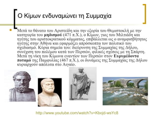 Ο Κίμων ενδυναμώνει τη Συμμαχία  
 
 Μετά το θάνατο του Αριστείδη και την εξορία του Θεμιστοκλή με την
κατηγορία του μηδισμού (471 π.Χ.), ο Κίμων, γιος του Μιλτιάδη και
ηγέτης του αριστοκρατικού κόμματος, επιβάλλεται ως ο αναμφισβήτητος
ηγέτης στην Αθήνα και εφαρμόζει απρόσκοπτα τον πολιτικό του
σχεδιασμό. Κύρια σημεία του: διεύρυνση της Συμμαχίας της Δήλου,
συνέχιση του πολέμου κατά των Περσών, φιλικές σχέσεις με τη Σπάρτη.
Μετά τη νίκη του Κίμωνα εναντίον των Περσών στον Ευρυμέδοντα
ποταμό της Παμφυλίας (467 π.Χ.), οι δυνάμεις της Συμμαχίας της Δήλου
κυριαρχούν απόλυτα στο Αιγαίο.
http://www.youtube.com/watch?v=Kbojd-wsYc8
 
