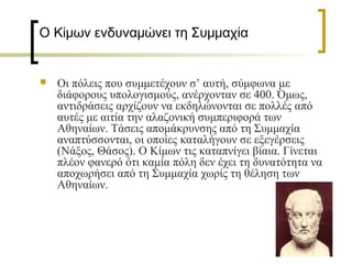Ο Κίμων ενδυναμώνει τη Συμμαχία  
 
 Οι πόλεις που συμμετέχουν σ’ αυτή, σύμφωνα με
διάφορους υπολογισμούς, ανέρχονταν σε 400. Όμως,
αντιδράσεις αρχίζουν να εκδηλώνονται σε πολλές από
αυτές με αιτία την αλαζονική συμπεριφορά των
Αθηναίων. Τάσεις απομάκρυνσης από τη Συμμαχία
αναπτύσσονται, οι οποίες καταλήγουν σε εξεγέρσεις
(Νάξος, Θάσος). Ο Κίμων τις καταπνίγει βίαια. Γίνεται
πλέον φανερό ότι καμία πόλη δεν έχει τη δυνατότητα να
αποχωρήσει από τη Συμμαχία χωρίς τη θέληση των
Αθηναίων.
 