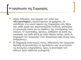 Η οργάνωση της Συμμαχίας
 Δέκα Αθηναίοι, που έφεραν τον τίτλο του
«Ελληνοταμία», συγκέντρωναν τα χρήματα, τα
κατέθεταν στο κοινό ταμείο της Συμμαχίας στη Δήλο
και, κάθε φορά που παρουσιαζόταν ανάγκη, απέσυραν
τα αναγκαία ποσά για τις δαπάνες της συντήρησης του
στόλου. Ο Αριστείδης, πρώτος, καθόρισε το ποσό της
εισφοράς για κάθε πόλη με τόσο δίκαιο τρόπο, ώστε οι
σύμμαχοι τον ονόμασαν «τον δικαιότερο από όλους τους
ανθρώπους».
 Η Συμμαχία αναγνώριζε στους Αθηναίους την ηγεμονία,
δηλαδή τη δυνατότητα να σχεδιάζουν και να εκτελούν
τις πολεμικές επιχειρήσεις, όμως η αυτονομία των
πόλεων ήταν απόλυτα εγγυημένη.
 