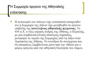 Η Συμμαχία όργανο της Αθηναϊκής
επέκτασης
 Η αυτονομία των πόλεων είχε ουσιαστικά καταργηθεί
και η Συμμαχία της Δήλου είχε μεταβληθεί σε όργανο
επιβολής της πανελλήνιας αθηναϊκής ηγεμονίας. Το
454 π.Χ. ο νέος ισχυρός άνδρας της Αθήνας, ο Περικλής,
με μία συμβολική κίνηση ιδιαίτερης σημασίας,
μεταφέρει το ταμείο της Συμμαχίας από τη Δήλο στην
Ακρόπολη της Αθήνας. Το συνέδριο δε συνέρχεται πια.
Οι αποφάσεις λαμβάνονται μόνο από την Αθήνα και ο
φόρος ορίζεται από την αθηναϊκή Εκκλησία του Δήμου.
 