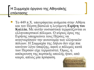 Η Συμμαχία όργανο της Αθηναϊκής
επέκτασης
 Το 449 π.Χ. υπογράφεται ανάμεσα στην Αθήνα
και τον Πέρση βασιλιά η λεγόμενη Ειρήνη του
Καλλία. Με αυτήν ουσιαστικά τερματίζονται οι
ελληνοπερσικοί πόλεμοι. Ο κύριος όρος της
Ειρήνης υποχρεώνει τους Πέρσες να
αναγνωρίσουν την αυτονομία των ελληνικών
πόλεων. Η Συμμαχία της Δήλου δεν είχε πια
κανέναν λόγο ύπαρξης, αφού ο πόλεμος κατά
των Περσών είχε τερματιστεί. Όμως, η
απόκρουση της περσικής απειλής ήταν, από
καιρό, απλώς μία πρόφαση.
 