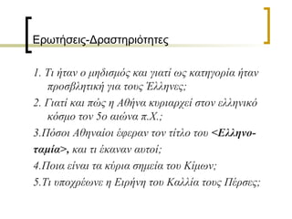 Ερωτήσεις-Δραστηριότητες
1. Τι ήταν ο μηδισμός και γιατί ως κατηγορία ήταν
προσβλητική για τους Έλληνες;
2. Γιατί και πώς η Αθήνα κυριαρχεί στον ελληνικό
κόσμο τον 5ο αιώνα π.Χ.;
3.Πόσοι Αθηναίοι έφεραν τον τίτλο του <Ελληνο-
ταμία>, και τι έκαναν αυτοί;
4.Ποια είναι τα κύρια σημεία του Κίμων;
5.Τι υποχρέωνε η Ειρήνη του Καλλία τους Πέρσες;
 