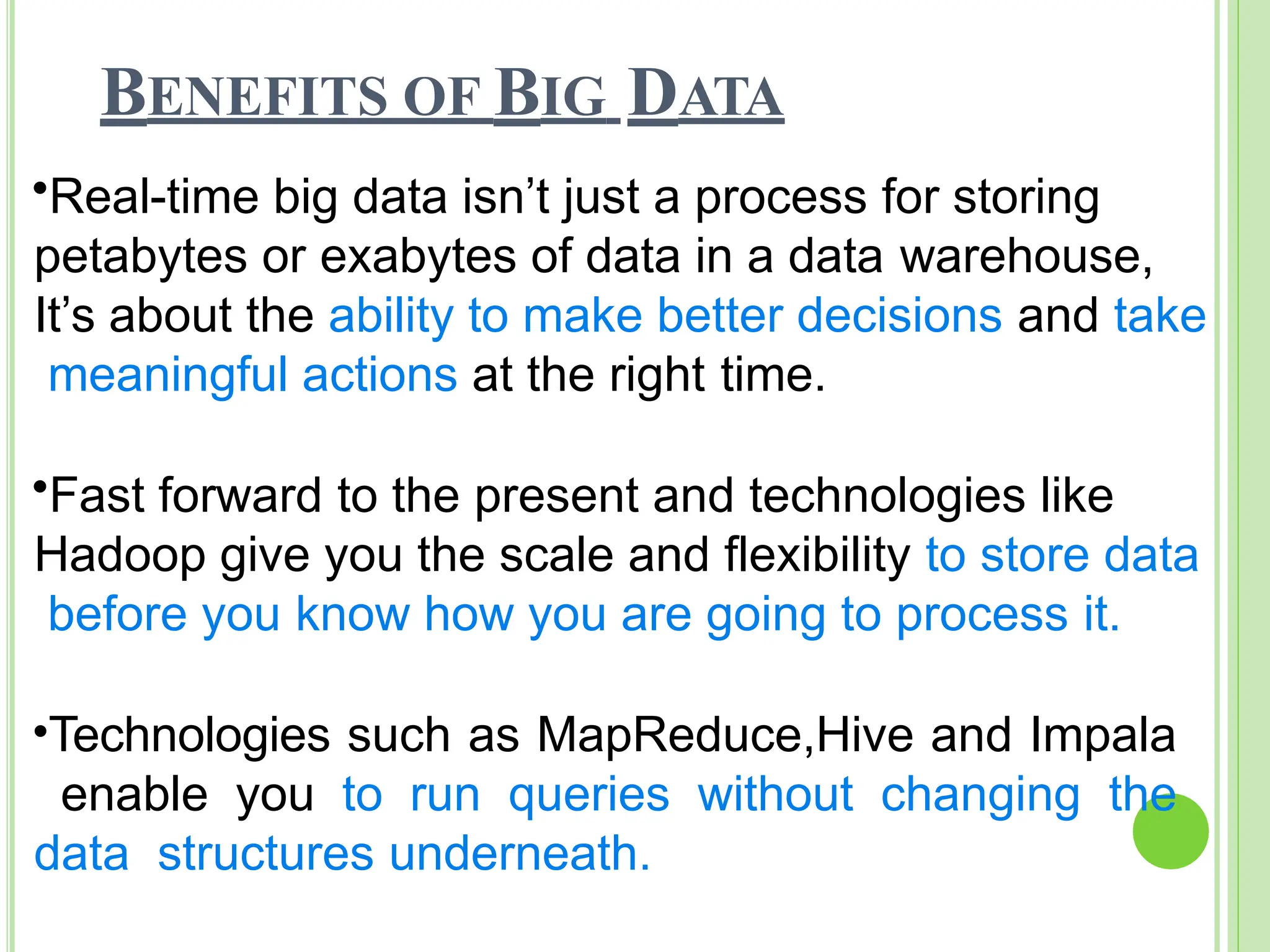 BENEFITS OF BIG DATA
•Real-time big data isn’t just a process for storing
petabytes or exabytes of data in a data warehouse,
It’s about the ability to make better decisions and take
meaningful actions at the right time.
•Fast forward to the present and technologies like
Hadoop give you the scale and flexibility to store data
before you know how you are going to process it.
•Technologies such as MapReduce,Hive and Impala
enable you to run queries without changing the
data structures underneath.
 