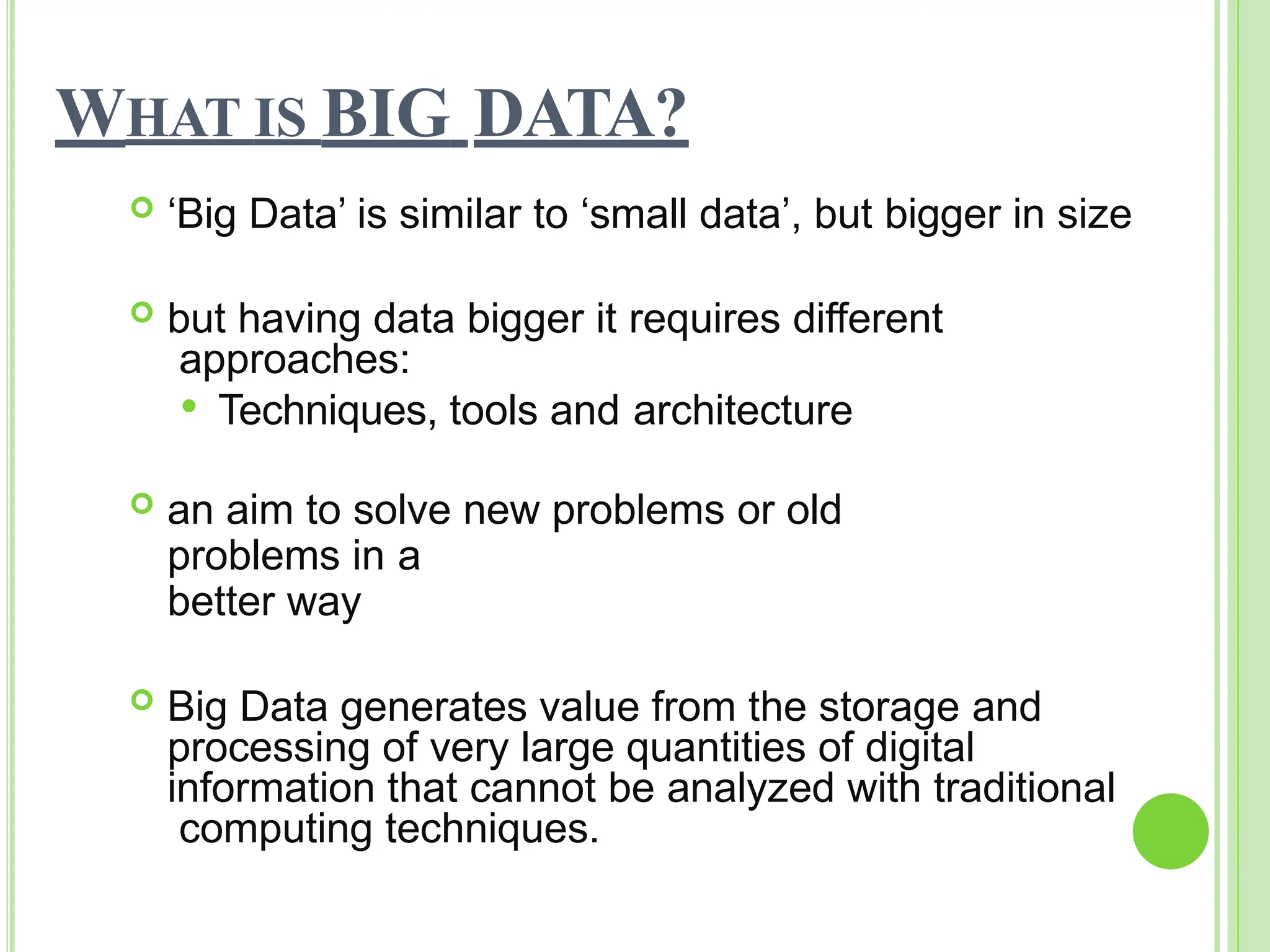 WHAT IS BIG DATA?
 ‘Big Data’ is similar to ‘small data’, but bigger in size
 but having data bigger it requires different
approaches:
 Techniques, tools and architecture
 an aim to solve new problems or old
problems in a
better way
 Big Data generates value from the storage and
processing of very large quantities of digital
information that cannot be analyzed with traditional
computing techniques.
 