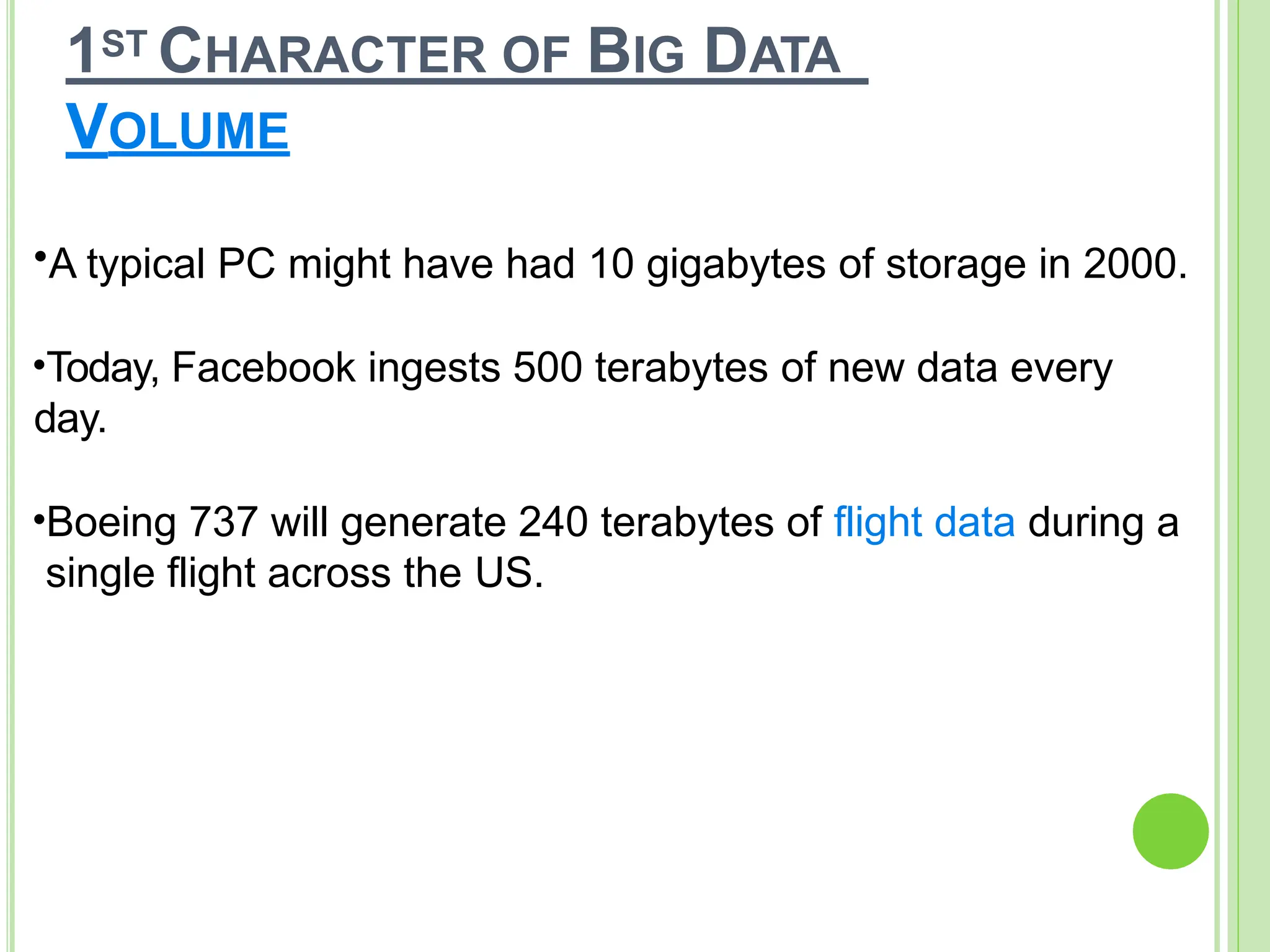 1ST CHARACTER OF BIG DATA
VOLUME
•A typical PC might have had 10 gigabytes of storage in 2000.
•Today, Facebook ingests 500 terabytes of new data every
day.
•Boeing 737 will generate 240 terabytes of flight data during a
single flight across the US.
 
