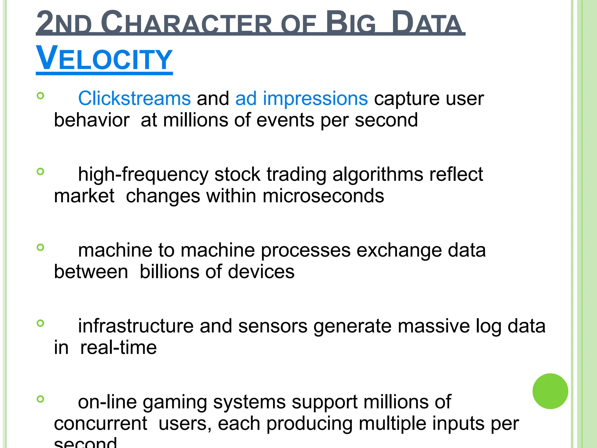 2ND CHARACTER OF BIG DATA
VELOCITY

Clickstreams and ad impressions capture user
behavior at millions of events per second

high-frequency stock trading algorithms reflect
market changes within microseconds

machine to machine processes exchange data
between billions of devices

infrastructure and sensors generate massive log data
in real-time

on-line gaming systems support millions of
concurrent users, each producing multiple inputs per
 