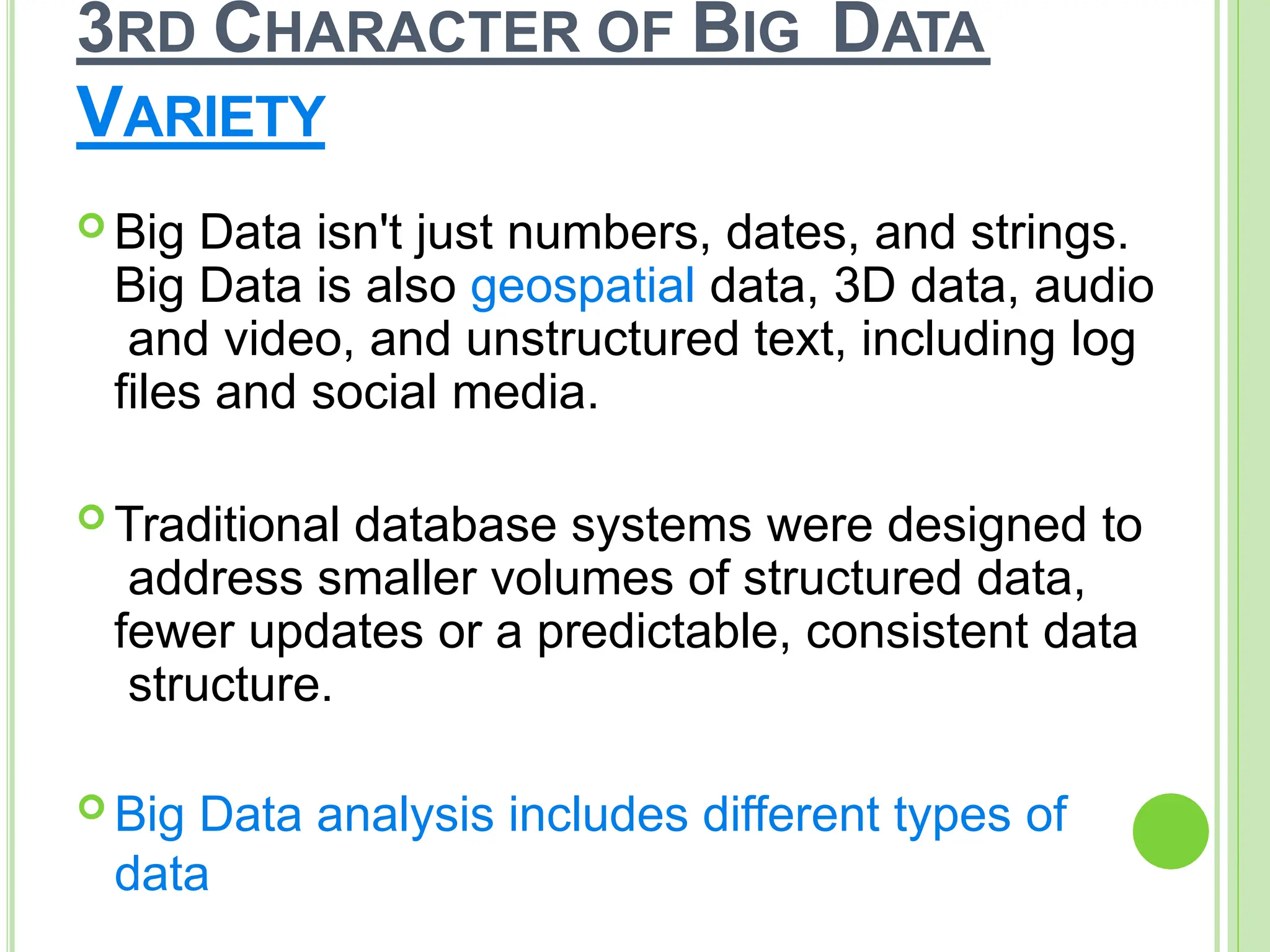 3RD CHARACTER OF BIG DATA
VARIETY
 Big Data isn't just numbers, dates, and strings.
Big Data is also geospatial data, 3D data, audio
and video, and unstructured text, including log
files and social media.
 Traditional database systems were designed to
address smaller volumes of structured data,
fewer updates or a predictable, consistent data
structure.
 Big Data analysis includes different types of
data
 
