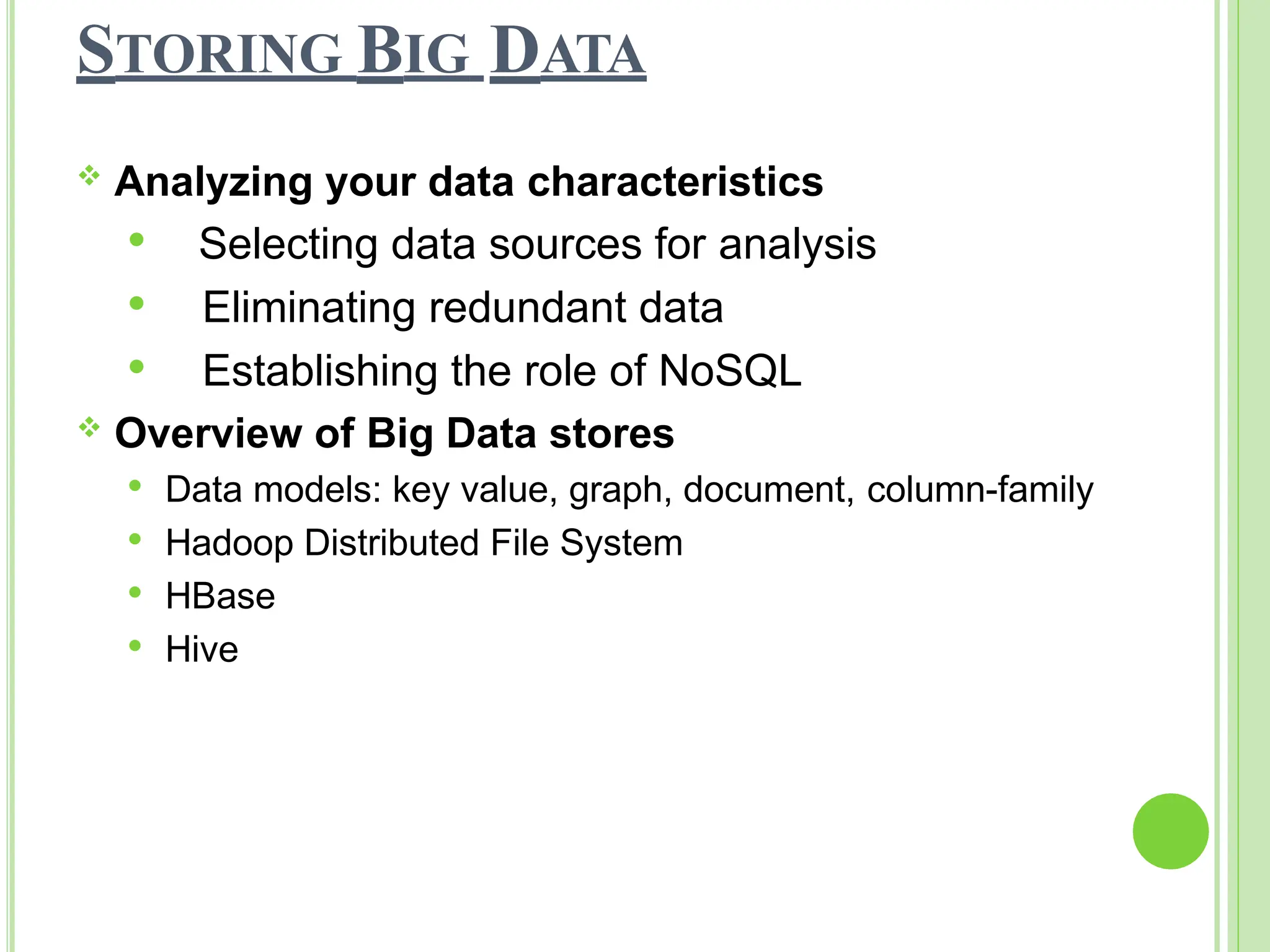 STORING BIG DATA
 Analyzing your data characteristics
 Selecting data sources for analysis
 Eliminating redundant data
 Establishing the role of NoSQL
 Overview of Big Data stores
 Data models: key value, graph, document, column-family
 Hadoop Distributed File System
 HBase
 Hive
 