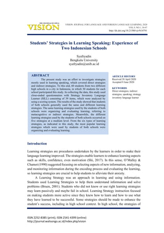ISSN 2252-8385 (print); ISSN 2541-4399 (online)
http://journal.walisongo.ac.id/index.php/vision
Students’ Strategies in Learning Speaking: Experience of
Two Indonesian Schools
Syafryadin
Bengkulu University
syafryadin@unib.ac.id
ABSTRACT
The present study was an effort to investigate strategies
mostly used in learning speaking, which covered direct strategies
and indirect strategies. To this end, 60 students from two different
high schools in a city in Indonesia, in which 30 students for each
school participated this study. In collecting the data, this study used
close-ended questionnaires with Strategy Inventory Language
Learner (SILL) consisting of 39 items, which were analyzed by
using a scoring system. The results of the study showed that students
of both schools generally used the same and different learning
strategies. The same learning strategies used by the students of both
schools were organizing and evaluating learning, referring to
metacognitive or indirect strategies. Meanwhile, the different
learning strategies used by the students of both schools occurred on
five strategies at a medium level. From the six types of learning
strategies, as indicated in this study, the most popular learning
strategies which were used by students of both schools were
organizing and evaluating learning.
Introduction
Learning strategies are procedures undertaken by the learners in order to make their
language learning improved. The strategies enable learners to enhance learning aspects
such as skills, confidence, even motivation (Shi, 2017). In this sense, O’Malley &
Chamot (1990) suggested focusing on selecting aspects of new information, analyzing,
and monitoring information during the encoding process and evaluating the learning,
so learning strategies are crucial to help students to alleviate their anxiety.
A Learning Strategy was an approach in learning and using information.
Students used Learning Strategies to help them understand information and solve
problems (Bruen, 2001). Students who did not know or use right learning strategies
may learn passively and maybe fail in school. Learning Strategy instruction focused
on making students more active since they knew how to learn and how to use what
they have learned to be successful. Some strategies should be made to enhance the
student’s success, including in high school context. In high school, the strategies of
ARTICLE HISTORY
Received 28 April 2020
Accepted 8 June 2020
KEYWORDS
Direct strategies; indirect
strategies; speaking; strategy
inventory language learner
VISION: JOURNAL FOR LANGUAGE AND FOREIGN LANGUAGE LEARNING, 2020
VOL.9, NO.1, 34-47
http://dx.doi.org/10.21580/vjv9i14791
 
