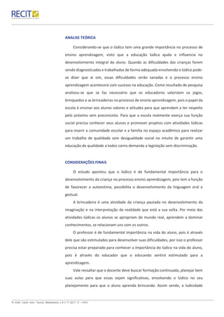 R. Eletr. Cient. Inov. Tecnol, Medianeira, v.8 n.17 2017. E – 4791.
ANALISE TEÓRICA
Considerando-se que o lúdico tem uma grande importância no processo de
ensino aprendizagem, visto que a educação lúdica ajuda e influencia no
desenvolvimento integral do aluno. Quando as dificuldades das crianças forem
sendo diagnosticadas e trabalhadas de forma adequada envolvendo o lúdico pode-
se dizer que ai sim, essas dificuldades serão sanadas e o processo ensino
aprendizagem acontecerá com sucesso na educação. Como resultado de pesquisa
analisou-se que se faz necessário que os educadores valorizem os jogos,
brinquedos e as brincadeiras no processo de ensino aprendizagem, pois o papel da
escola é ensinar aos alunos valores e atitudes para que aprendam a ter respeito
pelo próximo sem preconceito. Para que a escola realmente exerça sua função
social precisa conhecer seus alunos e promover projetos com atividades lúdicas
para inserir a comunidade escolar e a família no espaço acadêmico para realizar
um trabalho de qualidade sem desigualdade social no intuito de garantir uma
educação de qualidade a todos como demanda a legislação sem discriminação.
CONSIDERAÇÕES FINAIS
O estudo apontou que o lúdico é de fundamental importância para o
desenvolvimento da criança no processo ensino aprendizagem, pois tem a função
de favorecer a autoestima, possibilita o desenvolvimento da linguagem oral e
gestual.
A brincadeira é uma atividade da criança pautada no desenvolvimento da
imaginação e na interpretação da realidade que está a sua volta. Por meio das
atividades lúdicas os alunos se apropriam do mundo real, aprendem a dominar
conhecimentos, se relacionam uns com os outros.
O professor é de fundamental importância na vida do aluno, pois é através
dele que são estimulados para desenvolver suas dificuldades, por isso o professor
precisa estar preparado para conhecer a importância do lúdico na vida do aluno,
pois é através do educador que o educando sentirá estimulado para a
aprendizagem.
Vale ressaltar que o docente deve buscar formação continuada, planejar bem
suas aulas para que essas sejam significativas, envolvendo o lúdico no seu
planejamento para que o aluno aprenda brincando. Assim sendo, a ludicidade
 