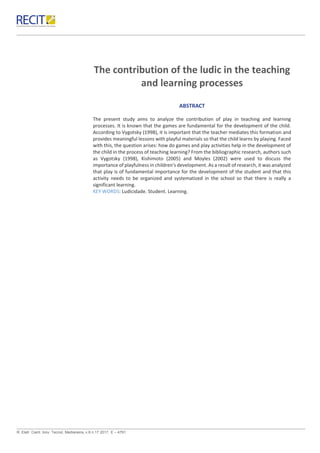 R. Eletr. Cient. Inov. Tecnol, Medianeira, v.8 n.17 2017. E – 4791.
The contribution of the ludic in the teaching
and learning processes
ABSTRACT
The present study aims to analyze the contribution of play in teaching and learning
processes. It is known that the games are fundamental for the development of the child.
According to Vygotsky (1998), it is important that the teacher mediates this formation and
provides meaningful lessons with playful materials so that the child learns by playing. Faced
with this, the question arises: how do games and play activities help in the development of
the child in the process of teaching learning? From the bibliographic research, authors such
as Vygotsky (1998), Kishimoto (2005) and Moyles (2002) were used to discuss the
importance of playfulness in children's development. As a result of research, it was analyzed
that play is of fundamental importance for the development of the student and that this
activity needs to be organized and systematized in the school so that there is really a
significant learning.
KEY WORDS: Ludicidade. Student. Learning.
 