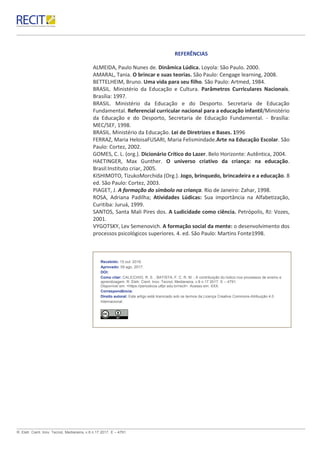 R. Eletr. Cient. Inov. Tecnol, Medianeira, v.8 n.17 2017. E – 4791.
REFERÊNCIAS
ALMEIDA, Paulo Nunes de. Dinâmica Lúdica. Loyola: São Paulo. 2000.
AMARAL, Tania. O brincar e suas teorias. São Paulo: Cengage learning, 2008.
BETTELHEIM, Bruno. Uma vida para seu filho. São Paulo: Artmed, 1984.
BRASIL. Ministério da Educação e Cultura. Parâmetros Curriculares Nacionais.
Brasília: 1997.
BRASIL. Ministério da Educação e do Desporto. Secretaria de Educação
Fundamental. Referencial curricular nacional para a educação infantil/Ministério
da Educação e do Desporto, Secretaria de Educação Fundamental. - Brasília:
MEC/SEF, 1998.
BRASIL. Ministério da Educação. Lei de Diretrizes e Bases. 1996
FERRAZ, Maria HeloisaFUSARI, Maria Felismindade.Arte na Educação Escolar. São
Paulo: Cortez, 2002.
GOMES, C. L. (org.). Dicionário Crítico do Lazer. Belo Horizonte: Autêntica, 2004.
HAETINGER, Max Gunther. O universo criativo da criança: na educação.
Brasil:Instituto criar, 2005.
KISHIMOTO, TizukoMorchida (Org.). Jogo, brinquedo, brincadeira e a educação. 8
ed. São Paulo: Cortez, 2003.
PIAGET, J. A formação do símbolo na criança. Rio de Janeiro: Zahar, 1998.
ROSA, Adriana Padilha; Atividades Lúdicas: Sua importância na Alfabetização,
Curitiba: Juruá, 1999.
SANTOS, Santa Mali Pires dos. A Ludicidade como ciência. Petrópolis, RJ: Vozes,
2001.
VYGOTSKY, Lev Semenovich. A formação social da mente: o desenvolvimento dos
processos psicológicos superiores. 4. ed. São Paulo: Martins Fonte1998.
Recebido: 15 out. 2016.
Aprovado: 09 ago. 2017.
DOI:
Como citar: CALICCHIO, R. S. ; BATISTA, F. C. R. M. ; A contribuição do lúdico nos processos de ensino e
aprendizagem. R. Eletr. Cient. Inov. Tecnol, Medianeira, v.8 n.17 2017. E – 4791.
Disponível em: <https://periodicos.utfpr.edu.br/recit>. Acesso em: XXX.
Correspondência:
Direito autoral: Este artigo está licenciado sob os termos da Licença Creative Commons-Atribuição 4.0
Internacional.
 