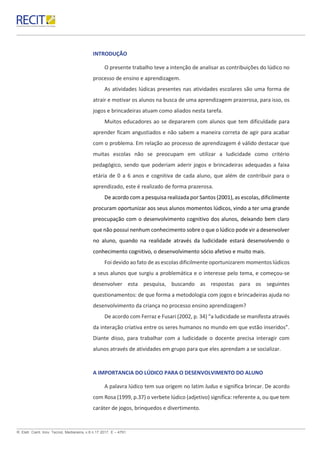 R. Eletr. Cient. Inov. Tecnol, Medianeira, v.8 n.17 2017. E – 4791.
INTRODUÇÃO
O presente trabalho teve a intenção de analisar as contribuições do lúdico no
processo de ensino e aprendizagem.
As atividades lúdicas presentes nas atividades escolares são uma forma de
atrair e motivar os alunos na busca de uma aprendizagem prazerosa, para isso, os
jogos e brincadeiras atuam como aliados nesta tarefa.
Muitos educadores ao se depararem com alunos que tem dificuldade para
aprender ficam angustiados e não sabem a maneira correta de agir para acabar
com o problema. Em relação ao processo de aprendizagem é válido destacar que
muitas escolas não se preocupam em utilizar a ludicidade como critério
pedagógico, sendo que poderiam aderir jogos e brincadeiras adequadas a faixa
etária de 0 a 6 anos e cognitiva de cada aluno, que além de contribuir para o
aprendizado, este é realizado de forma prazerosa.
De acordo com a pesquisa realizada por Santos (2001), as escolas, dificilmente
procuram oportunizar aos seus alunos momentos lúdicos, vindo a ter uma grande
preocupação com o desenvolvimento cognitivo dos alunos, deixando bem claro
que não possui nenhum conhecimento sobre o que o lúdico pode vir a desenvolver
no aluno, quando na realidade através da ludicidade estará desenvolvendo o
conhecimento cognitivo, o desenvolvimento sócio afetivo e muito mais.
Foi devido ao fato de as escolas dificilmente oportunizarem momentos lúdicos
a seus alunos que surgiu a problemática e o interesse pelo tema, e começou-se
desenvolver esta pesquisa, buscando as respostas para os seguintes
questionamentos: de que forma a metodologia com jogos e brincadeiras ajuda no
desenvolvimento da criança no processo ensino aprendizagem?
De acordo com Ferraz e Fusari (2002, p. 34) “a ludicidade se manifesta através
da interação criativa entre os seres humanos no mundo em que estão inseridos”.
Diante disso, para trabalhar com a ludicidade o docente precisa interagir com
alunos através de atividades em grupo para que eles aprendam a se socializar.
A IMPORTANCIA DO LÚDICO PARA O DESENVOLVIMENTO DO ALUNO
A palavra lúdico tem sua origem no latim ludus e significa brincar. De acordo
com Rosa (1999, p.37) o verbete lúdico (adjetivo) significa: referente a, ou que tem
caráter de jogos, brinquedos e divertimento.
 