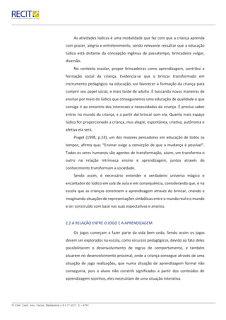 R. Eletr. Cient. Inov. Tecnol, Medianeira, v.8 n.17 2017. E – 4791.
As atividades lúdicas é uma modalidade que faz com que a criança aprenda
com prazer, alegria e entretenimento, sendo relevante ressaltar que a educação
lúdica está distante da concepção ingênua de passatempo, brincadeira vulgar,
diversão.
No contexto escolar, propor brincadeiras como aprendizagem, contribui a
formação social da criança. Evidencia-se que o brincar transformado em
instrumento pedagógico na educação, vai favorecer a formação da criança para
cumprir seu papel social, e mais tarde de adulto. É buscando novas maneiras de
ensinar por meio do lúdico que conseguiremos uma educação de qualidade e que
consiga ir ao encontro dos interesses e necessidades da criança. É preciso saber
entrar no mundo da criança, e a partir daí brincar com ela. Quanto mais espaço
lúdico for proporcionado a criança, mas alegre, espontânea, criativa, autônoma e
afetiva ela será.
Piaget (1998, p.24), um dos maiores pensadores em educação de todos os
tempos, afirma que: “Ensinar exige a convicção de que a mudança é possível”.
Todos os seres humanos são agentes de transformação, assim, um transforma o
outro na relação intrínseca ensino e aprendizagem, juntos através do
conhecimento transformam a sociedade.
Sendo assim, é necessário entender o verdadeiro universo mágico e
encantador do lúdico em sala de aula e em consequência, considerando que, é na
escola que as crianças constroem a aprendizagem através do brincar, criando e
imaginando situações de representações simbólicas entre o mundo real e o mundo
a ser construído com base nas suas expectativas e anseios.
2.2 A RELAÇÃO ENTRE O JOGO E A APRENDIZAGEM
Os jogos começam a fazer parte da vida bem cedo, Sendo assim os jogos
devem ser explorados na escola, como recursos pedagógicos, devido ao fato deles
possibilitarem o desenvolvimento de regras de comportamento, e também
atuarem no desenvolvimento proximal, onde a criança consegue através de uma
situação de jogo realizações, que numa situação de aprendizagem formal não
conseguiria, pois o aluno não constrói significados a partir dos conteúdos de
aprendizagem sozinhos, eles necessitam de uma situação interativa.
 
