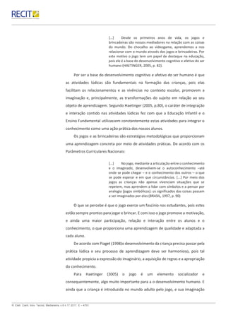 R. Eletr. Cient. Inov. Tecnol, Medianeira, v.8 n.17 2017. E – 4791.
[...] Desde os primeiros anos de vida, os jogos e
brincadeiras são nossos mediadores na relação com as coisas
do mundo. Do chocalho ao videogame, aprendemos a nos
relacionar com o mundo através dos jogos e brincadeiras. Por
este motivo o jogo tem um papel de destaque na educação,
pois ele é a base do desenvolvimento cognitivo e afetivo do ser
humano (HAETINGER, 2005, p. 82).
Por ser a base do desenvolvimento cognitivo e afetivo do ser humano é que
as atividades lúdicas são fundamentais na formação das crianças, pois elas
facilitam os relacionamentos e as vivências no contexto escolar, promovem a
imaginação e, principalmente, as transformações do sujeito em relação ao seu
objeto de aprendizagem. Segundo Haetinger (2005, p.80), o caráter de integração
e interação contido nas atividades lúdicas fez com que a Educação Infantil e o
Ensino Fundamental utilizassem constantemente estas atividades para integrar o
conhecimento como uma ação prática dos nossos alunos.
Os jogos e as brincadeiras são estratégias metodológicas que proporcionam
uma aprendizagem concreta por meio de atividades práticas. De acordo com os
Parâmetros Curriculares Nacionais:
[...] No jogo, mediante a articulação entre o conhecimento
e o imaginado, desenvolvem-se o autoconhecimento –até
onde se pode chegar – e o conhecimento dos outros – o que
se pode esperar e em que circunstâncias. [...] Por meio dos
jogos as crianças não apenas vivenciam situações que se
repetem, mas aprendem a lidar com símbolos e a pensar por
analogia (jogos simbólicos): os significados das coisas passam
a ser imaginados por elas (BRASIL, 1997, p. 90)
O que se percebe é que o jogo exerce um fascínio nos estudantes, pois estes
estão sempre prontos para jogar e brincar. E com isso o jogo promove a motivação,
e ainda uma maior participação, relação e interação entre os alunos e o
conhecimento, o que proporciona uma aprendizagem de qualidade e adaptada a
cada aluno.
De acordo com Piaget (1998)o desenvolvimento da criança precisa passar pela
prática lúdica e seu processo de aprendizagem deve ser harmonioso, pois tal
atividade propicia a expressão do imaginário, a aquisição de regras e a apropriação
do conhecimento.
Para Haetinger (2005) o jogo é um elemento socializador e
consequentemente, algo muito importante para a o desenvolvimento humano. E
ainda que a criança é introduzida no mundo adulto pelo jogo, e sua imaginação
 