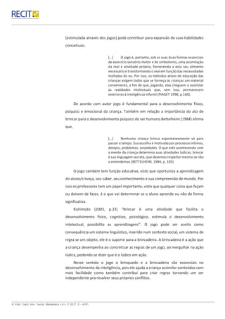 R. Eletr. Cient. Inov. Tecnol, Medianeira, v.8 n.17 2017. E – 4791.
(estimulada através dos jogos) pode contribuir para expansão de suas habilidades
conceituais.
[...] O jogo é, portanto, sob as suas duas formas essenciais
de exercício sensório-motor e de simbolismo, uma assimilação
da real à atividade própria, fornecendo a esta seu alimento
necessário e transformando o real em função das necessidades
múltiplas do eu. Por isso, os métodos ativos de educação das
crianças exigem todos que se forneça às crianças um material
conveniente, a fim de que, jogando, elas cheguem a assimilar
as realidades intelectuais que, sem isso, permanecem
exteriores à inteligência infantil (PIAGET 1998, p.160).
De acordo com autor jogo é fundamental para o desenvolvimento físico,
psíquico e emocional da criança. Também em relação a importância do ato de
brincar para o desenvolvimento psíquico do ser humano.Bettelheim (1984) afirma
que,
[...] Nenhuma criança brinca espontaneamente só para
passar o tempo. Sua escolha é motivada por processos íntimos,
desejos, problemas, ansiedades. O que está acontecendo com
a mente da criança determina suas atividades lúdicas; brincar
é sua linguagem secreta, que devemos respeitar mesmo se não
a entendemos (BETTELHEIM, 1984, p. 105).
O jogo também tem função educativa, visto que oportuniza a aprendizagem
do aluno/criança, seu saber, seu conhecimento e sua compreensão de mundo. Por
isso os professores tem um papel importante, visto que qualquer coisa que façam
ou deixem de fazer, é o que vai determinar se o aluno aprende ou não de forma
significativa.
Kishimoto (2003, p.23) “Brincar é uma atividade que facilita o
desenvolvimento físico, cognitivo, psicológico, estimula o desenvolvimento
intelectual, possibilita as aprendizagens”. O jogo pode ser aceito como
consequência um sistema linguístico, inserido num contexto social, um sistema de
regra se um objeto, ele é o suporte para a brincadeira. A brincadeira é a ação que
a criança desempenha ao concretizar as regras de um jogo, ao mergulhar na ação
lúdica, podendo se dizer que é o lúdico em ação.
Nesse sentido o jogo o brinquedo e a brincadeira são essenciais no
desenvolvimento da inteligência, pois ele ajuda a criança assimilar conteúdos com
mais facilidade como também contribui para criar regras tornando um ser
independente pra resolver seus próprios conflitos.
 