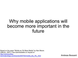 Why mobile applications will become more important in the future Based on the paper &quot;Mobile as 7th Mass Media&quot; by Alan Moore (SMLXL, 2007). Free downloadable on request at  http://communities-dominate.blogs.com/brands/2007/02/mobile_the_7th_.html Andreas Bossard 