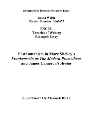 Excerpt of an Honours Research Essay
Sasha Welsh
Student Number: 3062672
ENG701
Theories of Writing
Research Essay
Posthumanism in Mary Shelley’s
Frankenstein or The Modern Prometheus
and James Cameron’s Avatar
Supervisor: Dr Alannah Birch
 