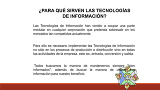 ¿PARA QUÉ SIRVEN LAS TECNOLOGÍAS
DE INFORMACIÓN?
Las Tecnologías de Información han venido a ocupar una parte
medular en cualquier corporación que pretenda sobresalir en los
mercados tan competidos actualmente.
Para ello es necesario implementar las Tecnologías de Información
no sólo en los procesos de producción o distribución sino en todas
las actividades de la empresa, esto es, entrada, conversión y salida.
Todos buscamos la manera de mantenernos siempre "bien
informados", además de buscar la manera de utilizar esa
información para nuestro beneficio.
 