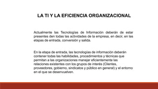 LA TI Y LA EFICIENCIA ORGANIZACIONAL
Actualmente las Tecnologías de Información deberán de estar
presentes den todas las actividades de la empresa, en decir, en las
etapas de entrada, conversión y salida.
En la etapa de entrada, las tecnologías de información deberán
contener todas las habilidades, procedimientos y técnicas que
permitan a las organizaciones manejar eficientemente las
relaciones existentes con los grupos de interés (Clientes,
proveedores, gobierno, sindicatos y público en general) y el entorno
en el que se desenvuelven.
 