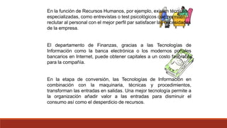En la función de Recursos Humanos, por ejemplo, existen técnicas
especializadas, como entrevistas o test psicológicos que permiten
reclutar al personal con el mejor perfil par satisfacer las necesidades
de la empresa.
El departamento de Finanzas, gracias a las Tecnologías de
Información como la banca electrónica o los modernos portales
bancarios en Internet, puede obtener capitales a un costo favorable
para la compañía.
En la etapa de conversión, las Tecnologías de Información en
combinación con la maquinaria, técnicas y procedimientos,
transforman las entradas en salidas. Una mejor tecnología permite a
la organización añadir valor a las entradas para disminuir el
consumo así como el desperdicio de recursos.
 