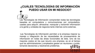 ¿CUÁLES TECNOLOGÍAS DE INFORMACIÓN
PUEDO USAR EN MI NEGOCIO?
Las Tecnologías de Información comprenden todas las tecnologías
basadas en computadora y comunicaciones por computadora,
usadas para adquirir, almacenar, manipular y transmitir información
a la gente y unidades de negocios tanto internas como externas.
Las Tecnologías de Información permiten a la empresa mejorar su
manejo e integración de las necesidades de procesamiento de
información en todas las áreas funcionales de ésta. Uno de los
mayores costos en los que recurre una empresa, es en el tiempo
que los administradores y empleados gastan en reuniones y juntas,
tomando decisiones y resolviendo problemas.
 
