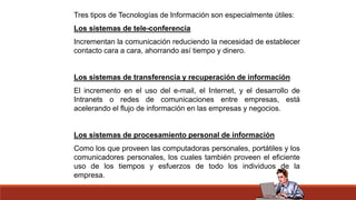 Tres tipos de Tecnologías de Información son especialmente útiles:
Los sistemas de tele-conferencia
Incrementan la comunicación reduciendo la necesidad de establecer
contacto cara a cara, ahorrando así tiempo y dinero.
Los sistemas de transferencia y recuperación de información
El incremento en el uso del e-mail, el Internet, y el desarrollo de
Intranets o redes de comunicaciones entre empresas, está
acelerando el flujo de información en las empresas y negocios.
Los sistemas de procesamiento personal de información
Como los que proveen las computadoras personales, portátiles y los
comunicadores personales, los cuales también proveen el eficiente
uso de los tiempos y esfuerzos de todo los individuos de la
empresa.
 
