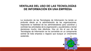 VENTAJAS DEL USO DE LAS TECNOLOGÍAS
DE INFORMACIÓN EN UNA EMPRESA
La revolución de las Tecnologías de Información ha tenido un
profundo efecto en la administración de las organizaciones,
mejorando la habilidad de los administradores para coordinar y
controlar las actividades de la organización y ayudándolos a tomar
decisiones mucho más efectivas. Hoy en día el uso de las
Tecnologías de Información se ha convertido en un componente
central de toda empresa o negocio que busque un crecimiento
sostenido.
 