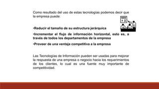 Como resultado del uso de estas tecnologías podemos decir que
la empresa puede:
•Reducir el tamaño de su estructura jerárquica
•Incrementar el flujo de información horizontal, esto es, a
través de todos los departamentos de la empresa
•Proveer de una ventaja competitiva a la empresa
Las Tecnologías de Información pueden ser usadas para mejorar
la respuesta de una empresa o negocio hacia los requerimientos
de los clientes, lo cual es una fuente muy importante de
competitividad.
 