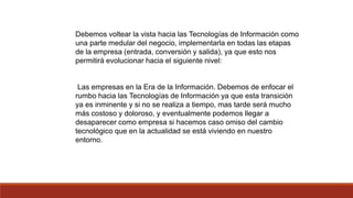 Debemos voltear la vista hacia las Tecnologías de Información como
una parte medular del negocio, implementarla en todas las etapas
de la empresa (entrada, conversión y salida), ya que esto nos
permitirá evolucionar hacia el siguiente nivel:
Las empresas en la Era de la Información. Debemos de enfocar el
rumbo hacia las Tecnologías de Información ya que esta transición
ya es inminente y si no se realiza a tiempo, mas tarde será mucho
más costoso y doloroso, y eventualmente podemos llegar a
desaparecer como empresa si hacemos caso omiso del cambio
tecnológico que en la actualidad se está viviendo en nuestro
entorno.
 