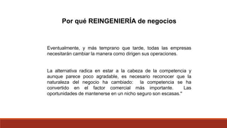 Por qué REINGENIERÍA de negocios
Eventualmente, y más temprano que tarde, todas las empresas
necesitarán cambiar la manera como dirigen sus operaciones.
La alternativa radica en estar a la cabeza de la competencia y
aunque parece poco agradable, es necesario reconocer que la
naturaleza del negocio ha cambiado: la competencia se ha
convertido en el factor comercial más importante. Las
oportunidades de mantenerse en un nicho seguro son escasas."
 