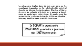 La reingeniería implica dejar de lado gran parte de los
paradigmas impuestos por la administración industrial
durante los últimos doscientos años. Significa olvidarse
de cómo se realizaba el trabajo en el pasado y decidir
cómo se puede hacer mejor ahora. Es decir, tomar las
tareas que la revolución industrial dividió en simples y
básicas y reunificarlas en procesos coherentes.
 