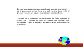 Es importante resaltar que la reingeniería está “centrada en el cliente”, y
es él quien decide en qué forma y en qué momento desea recibir el
producto o servicio que requiere para satisfacer sus necesidades.
“En virtud de la reingeniería, las necesidades del cliente aparecen en
primer lugar. Después se diseña un proceso para satisfacer estas
necesidades. Luego, y sólo luego, se selecciona una estructura para la
organización.
 