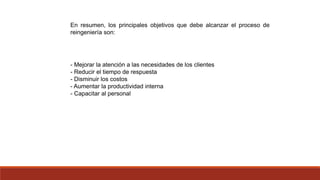 En resumen, los principales objetivos que debe alcanzar el proceso de
reingeniería son:
- Mejorar la atención a las necesidades de los clientes
- Reducir el tiempo de respuesta
- Disminuir los costos
- Aumentar la productividad interna
- Capacitar al personal
 