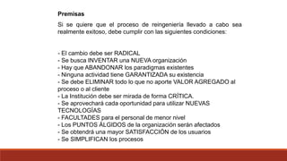 Premisas
Si se quiere que el proceso de reingeniería llevado a cabo sea
realmente exitoso, debe cumplir con las siguientes condiciones:
- El cambio debe ser RADICAL
- Se busca INVENTAR una NUEVA organización
- Hay que ABANDONAR los paradigmas existentes
- Ninguna actividad tiene GARANTIZADA su existencia
- Se debe ELIMINAR todo lo que no aporte VALOR AGREGADO al
proceso o al cliente
- La Institución debe ser mirada de forma CRÍTICA.
- Se aprovechará cada oportunidad para utilizar NUEVAS
TECNOLOGÍAS
- FACULTADES para el personal de menor nivel
- Los PUNTOS ÁLGIDOS de la organización serán afectados
- Se obtendrá una mayor SATISFACCIÓN de los usuarios
- Se SIMPLIFICAN los procesos
 