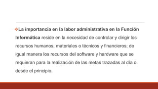 La importancia en la labor administrativa en la Función
Informática reside en la necesidad de controlar y dirigir los
recursos humanos, materiales o técnicos y financieros; de
igual manera los recursos del software y hardware que se
requieran para la realización de las metas trazadas al día o
desde el principio.
 